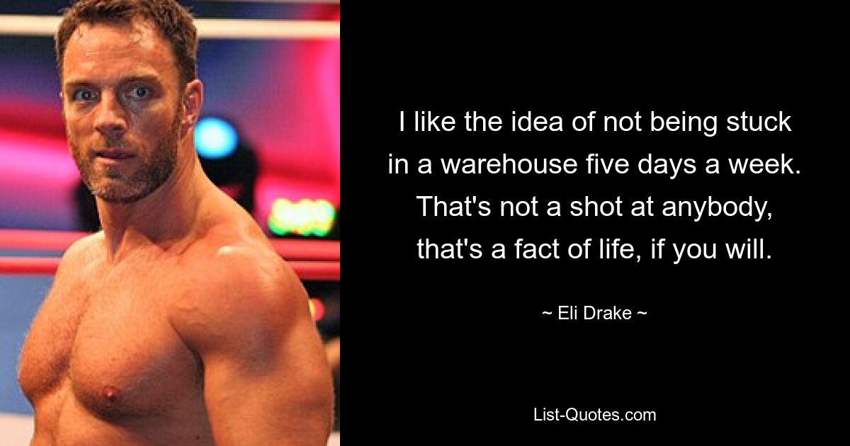 I like the idea of not being stuck in a warehouse five days a week. That's not a shot at anybody, that's a fact of life, if you will. — © Eli Drake