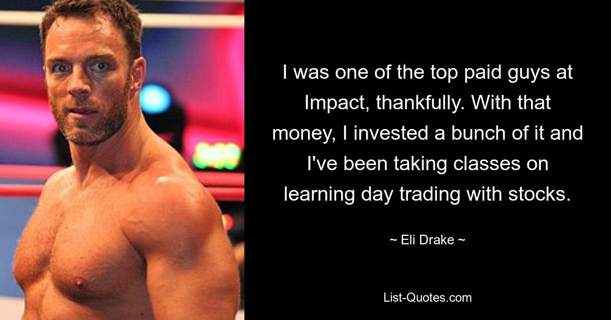 I was one of the top paid guys at Impact, thankfully. With that money, I invested a bunch of it and I've been taking classes on learning day trading with stocks. — © Eli Drake