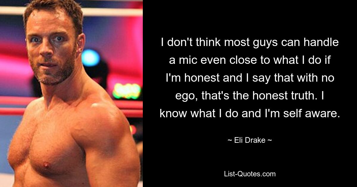 I don't think most guys can handle a mic even close to what I do if I'm honest and I say that with no ego, that's the honest truth. I know what I do and I'm self aware. — © Eli Drake