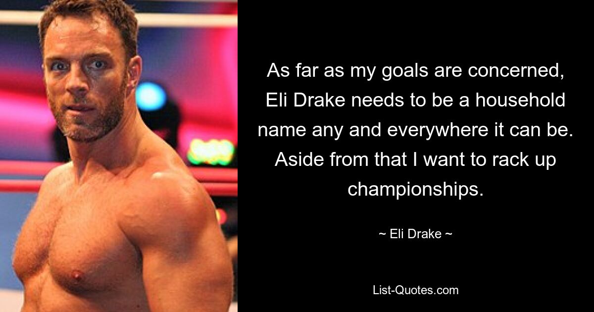 As far as my goals are concerned, Eli Drake needs to be a household name any and everywhere it can be. Aside from that I want to rack up championships. — © Eli Drake