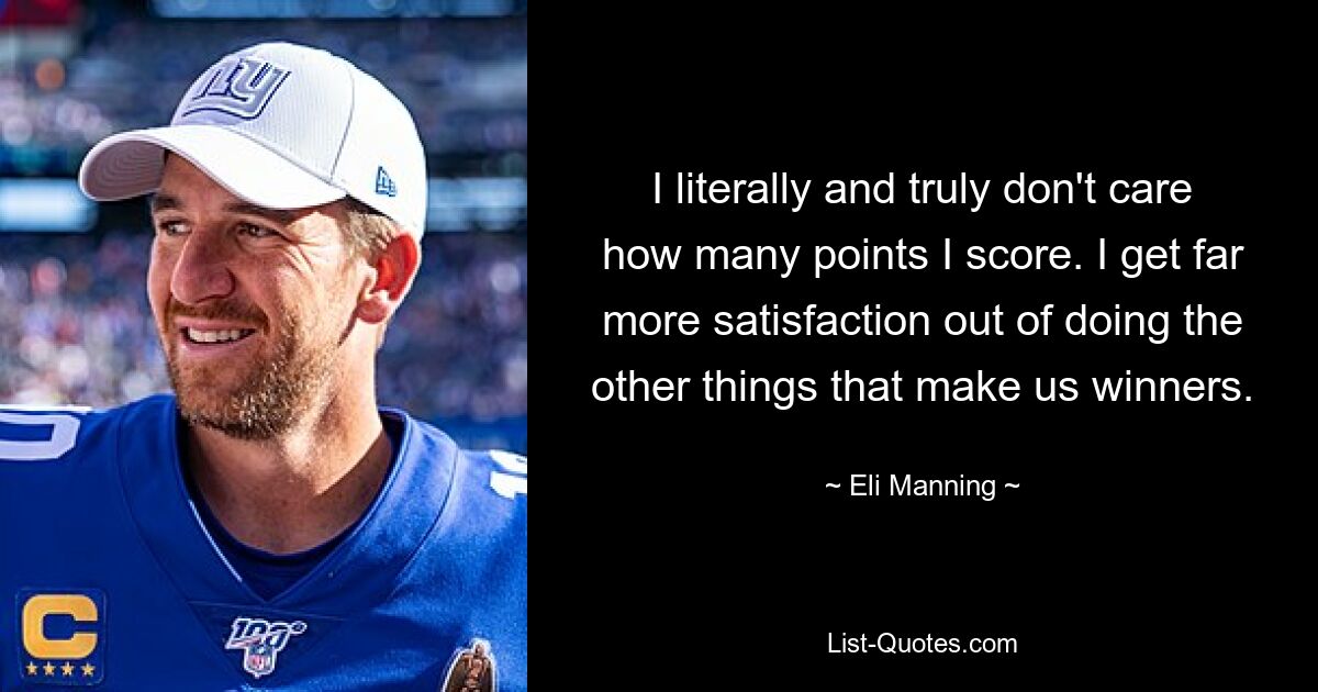 I literally and truly don't care how many points I score. I get far more satisfaction out of doing the other things that make us winners. — © Eli Manning