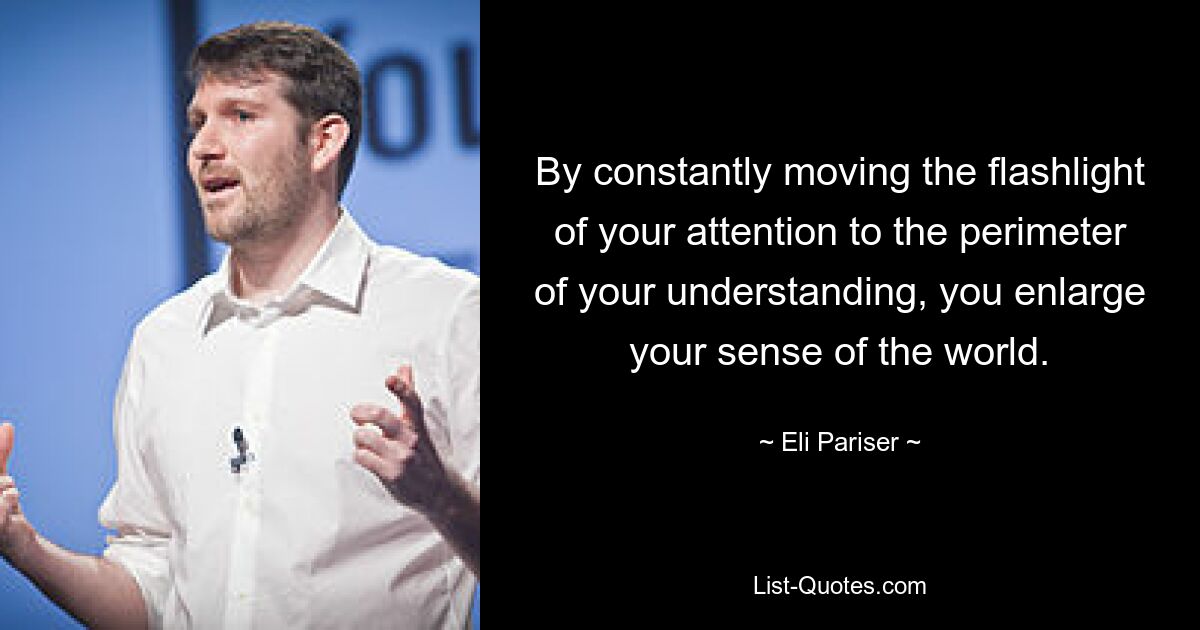 By constantly moving the flashlight of your attention to the perimeter of your understanding, you enlarge your sense of the world. — © Eli Pariser