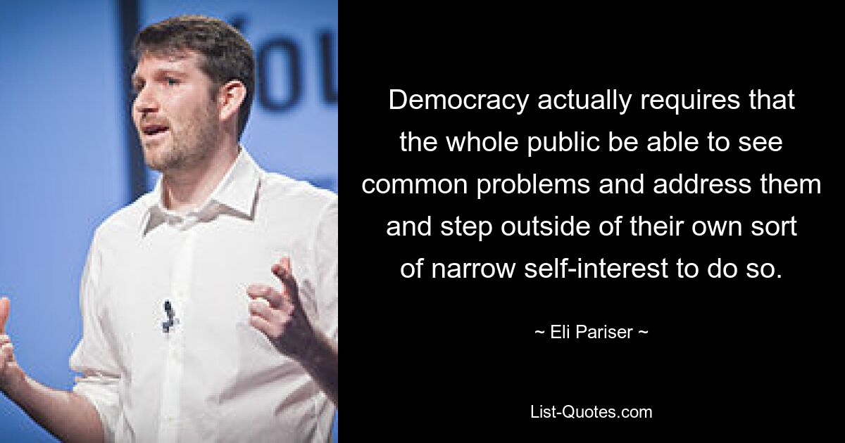 Democracy actually requires that the whole public be able to see common problems and address them and step outside of their own sort of narrow self-interest to do so. — © Eli Pariser