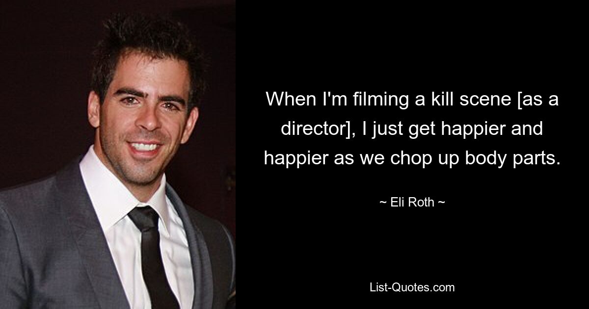 When I'm filming a kill scene [as a director], I just get happier and happier as we chop up body parts. — © Eli Roth