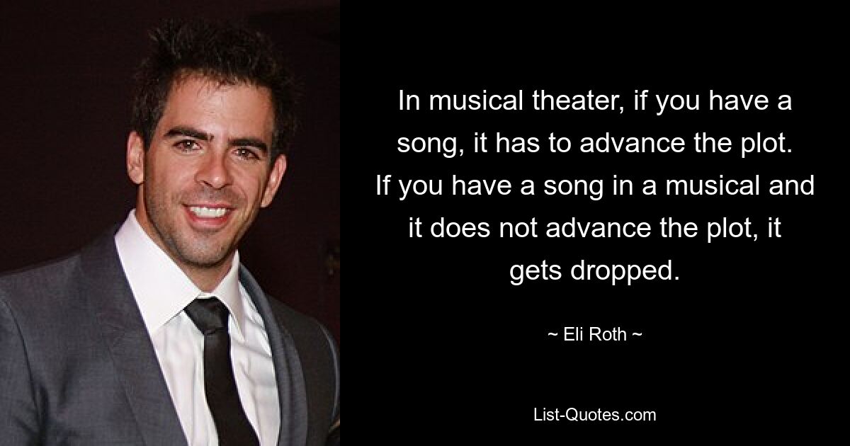 In musical theater, if you have a song, it has to advance the plot. If you have a song in a musical and it does not advance the plot, it gets dropped. — © Eli Roth