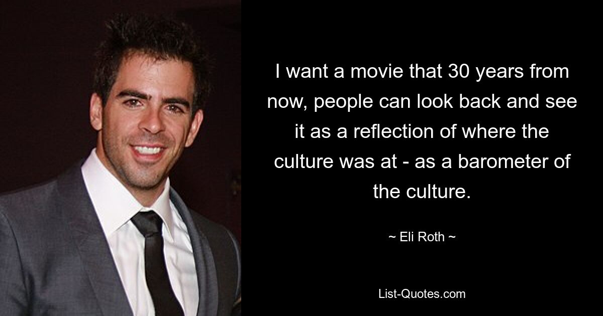 I want a movie that 30 years from now, people can look back and see it as a reflection of where the culture was at - as a barometer of the culture. — © Eli Roth