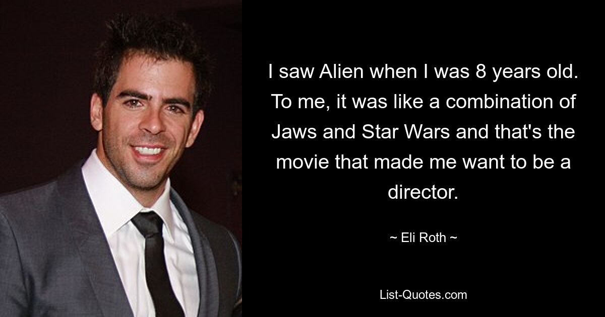 I saw Alien when I was 8 years old. To me, it was like a combination of Jaws and Star Wars and that's the movie that made me want to be a director. — © Eli Roth