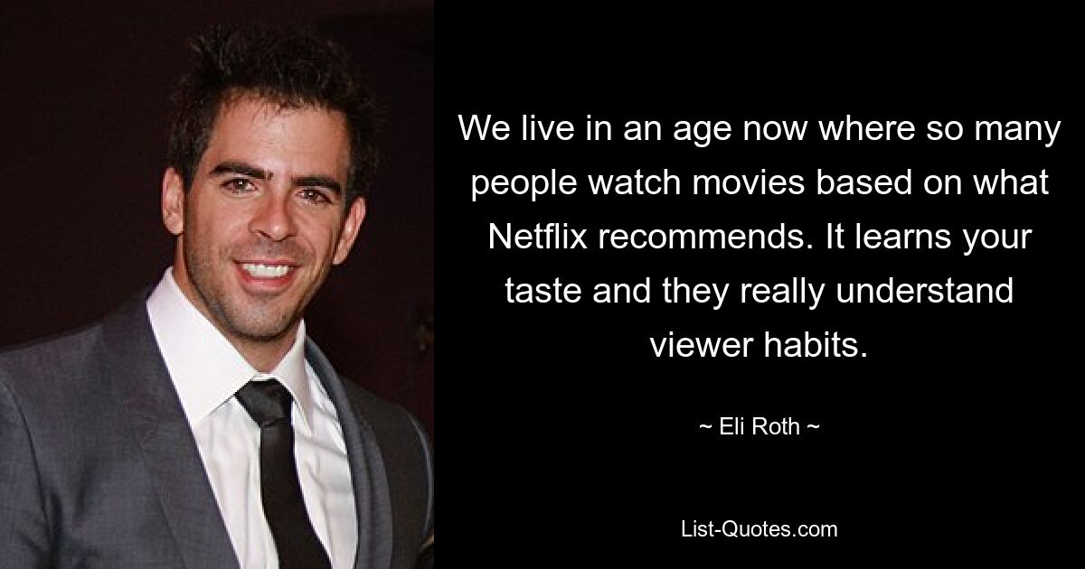 We live in an age now where so many people watch movies based on what Netflix recommends. It learns your taste and they really understand viewer habits. — © Eli Roth