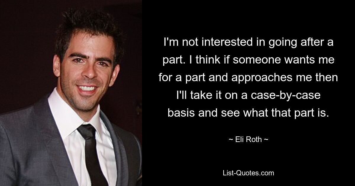 I'm not interested in going after a part. I think if someone wants me for a part and approaches me then I'll take it on a case-by-case basis and see what that part is. — © Eli Roth