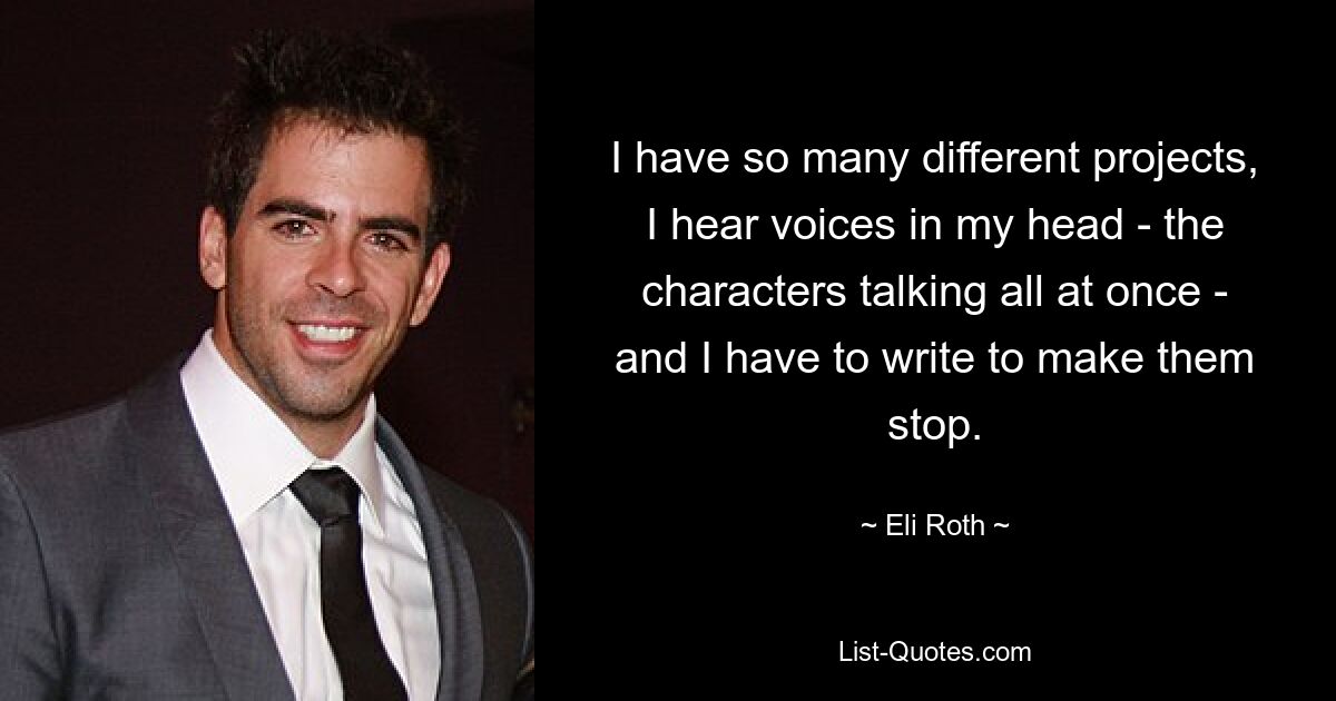 I have so many different projects, I hear voices in my head - the characters talking all at once - and I have to write to make them stop. — © Eli Roth