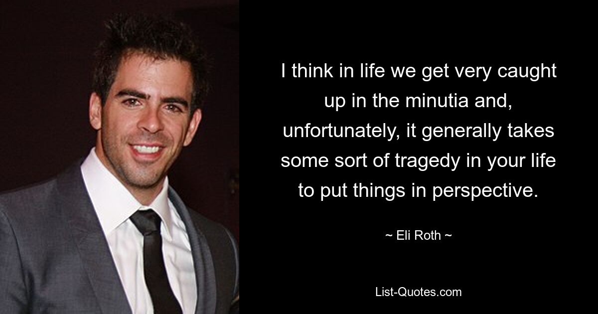 I think in life we get very caught up in the minutia and, unfortunately, it generally takes some sort of tragedy in your life to put things in perspective. — © Eli Roth