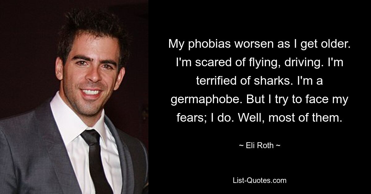 My phobias worsen as I get older. I'm scared of flying, driving. I'm terrified of sharks. I'm a germaphobe. But I try to face my fears; I do. Well, most of them. — © Eli Roth