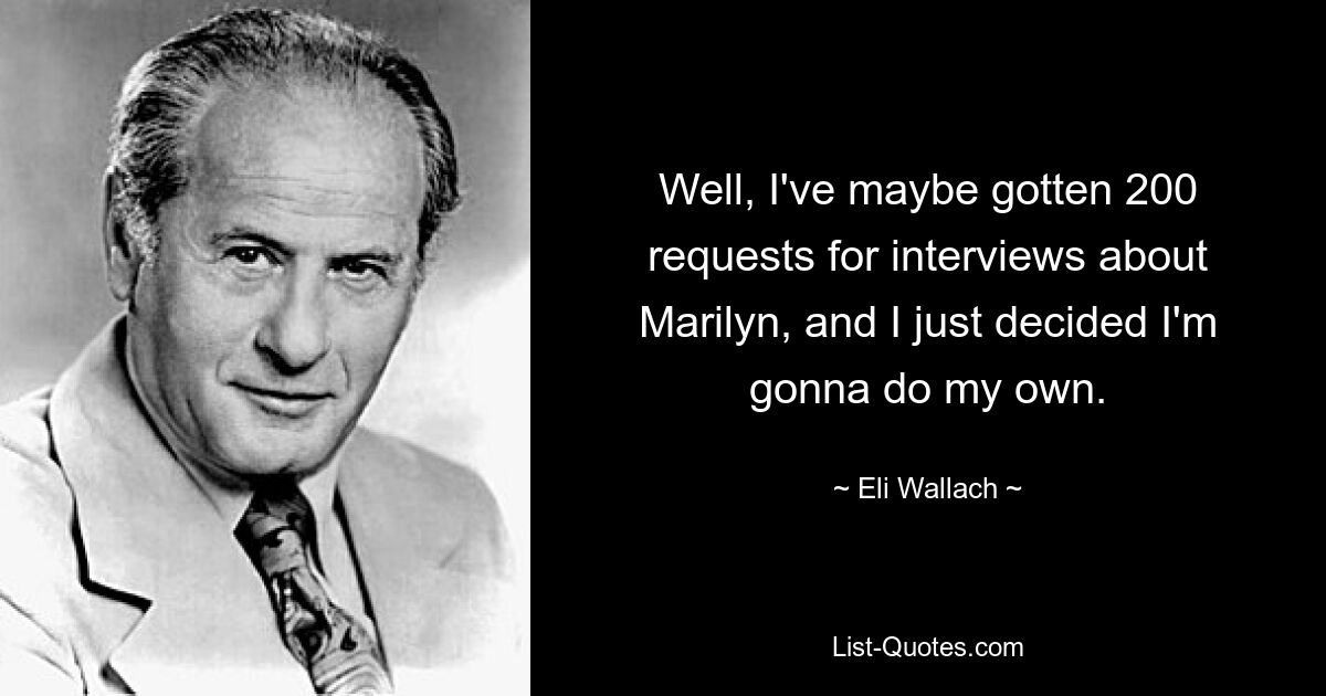 Well, I've maybe gotten 200 requests for interviews about Marilyn, and I just decided I'm gonna do my own. — © Eli Wallach