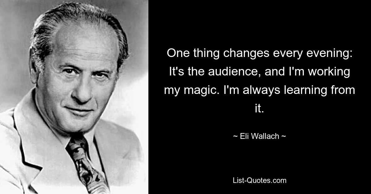 One thing changes every evening: It's the audience, and I'm working my magic. I'm always learning from it. — © Eli Wallach