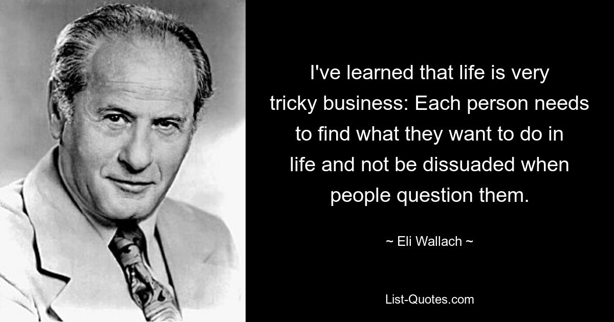 I've learned that life is very tricky business: Each person needs to find what they want to do in life and not be dissuaded when people question them. — © Eli Wallach