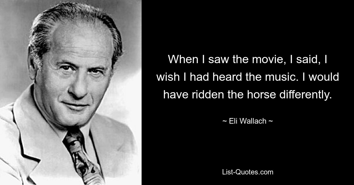 When I saw the movie, I said, I wish I had heard the music. I would have ridden the horse differently. — © Eli Wallach