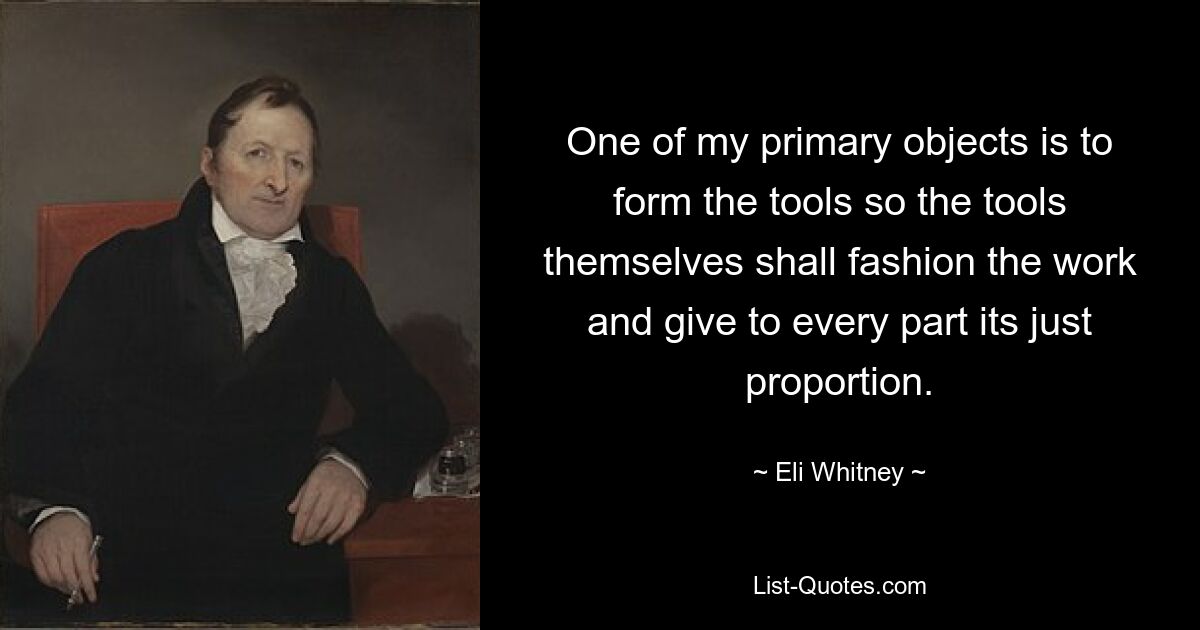 One of my primary objects is to form the tools so the tools themselves shall fashion the work and give to every part its just proportion. — © Eli Whitney