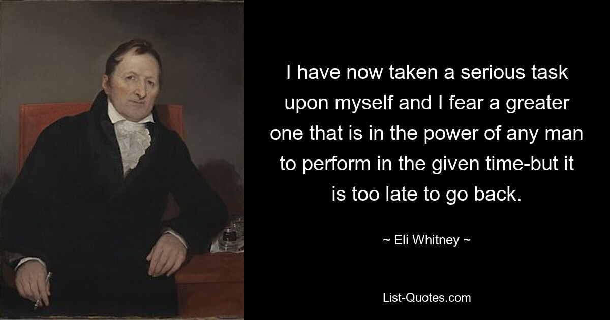 I have now taken a serious task upon myself and I fear a greater one that is in the power of any man to perform in the given time-but it is too late to go back. — © Eli Whitney