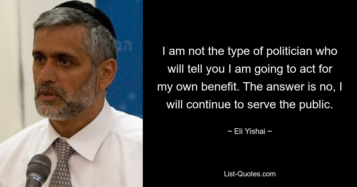 I am not the type of politician who will tell you I am going to act for my own benefit. The answer is no, I will continue to serve the public. — © Eli Yishai