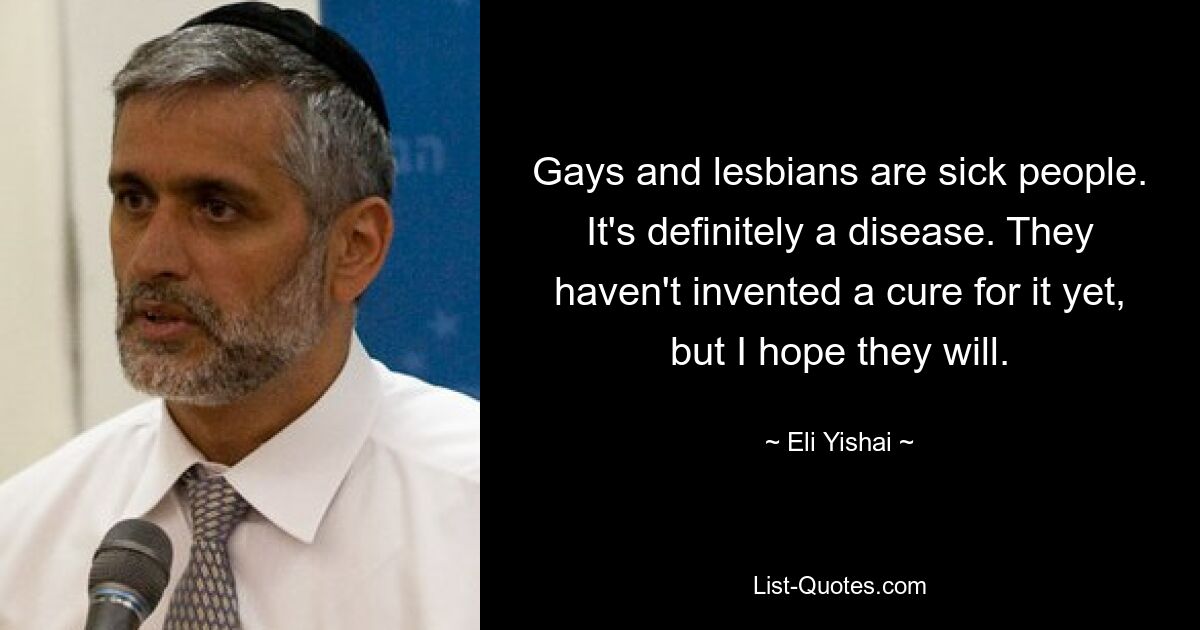 Gays and lesbians are sick people. It's definitely a disease. They haven't invented a cure for it yet, but I hope they will. — © Eli Yishai