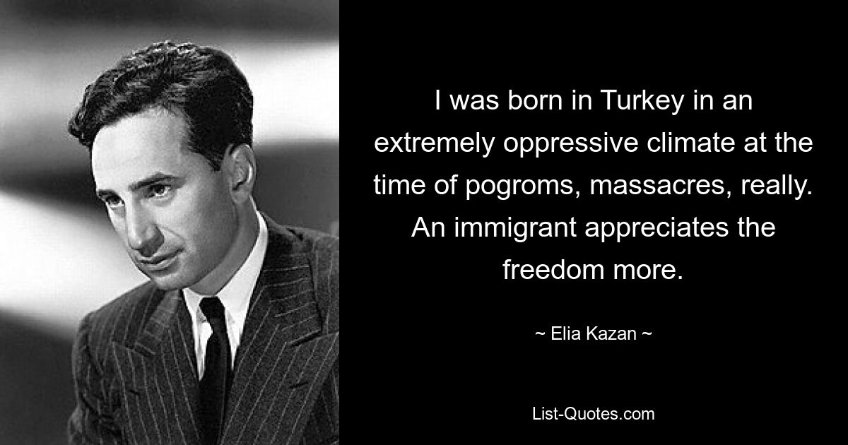 I was born in Turkey in an extremely oppressive climate at the time of pogroms, massacres, really. An immigrant appreciates the freedom more. — © Elia Kazan