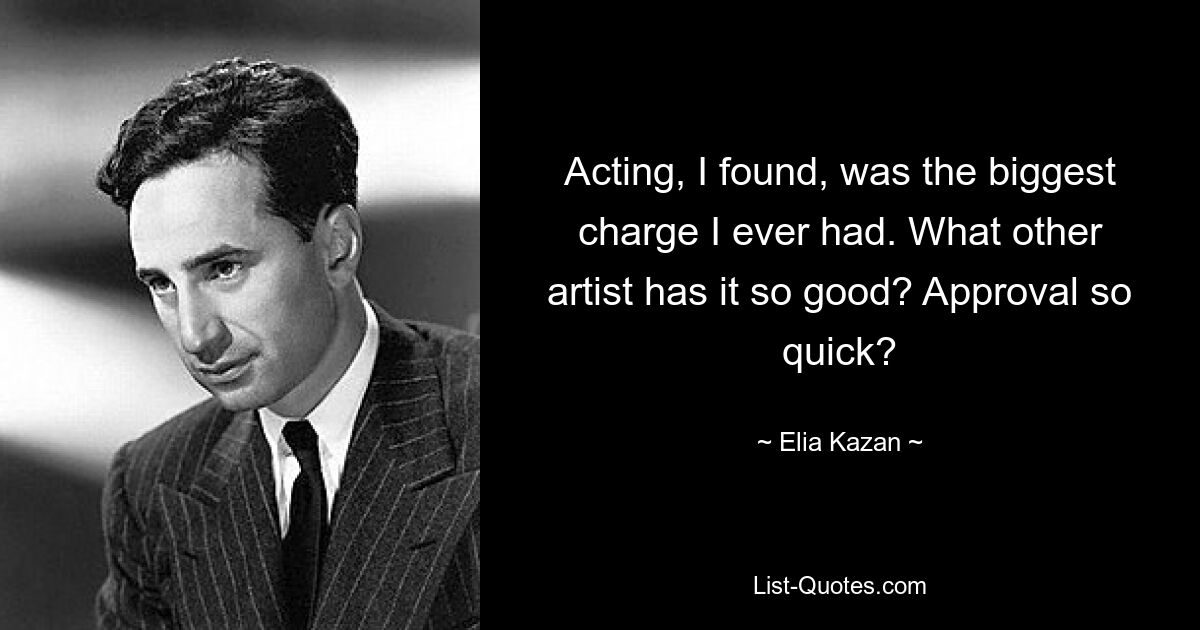 Acting, I found, was the biggest charge I ever had. What other artist has it so good? Approval so quick? — © Elia Kazan