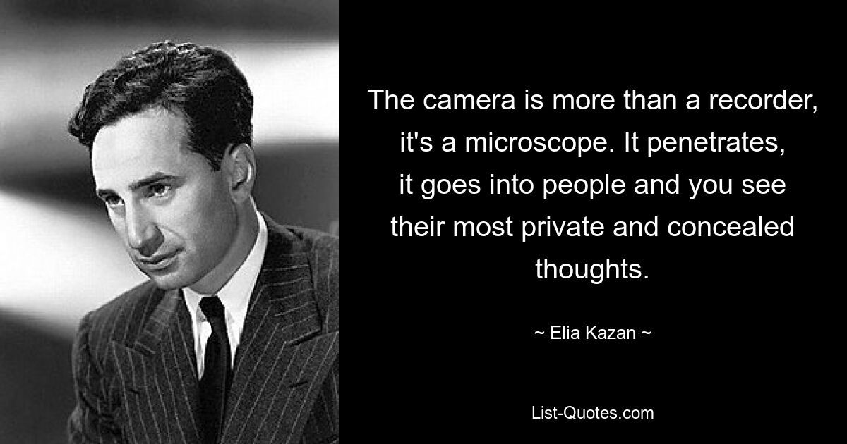 The camera is more than a recorder, it's a microscope. It penetrates, it goes into people and you see their most private and concealed thoughts. — © Elia Kazan