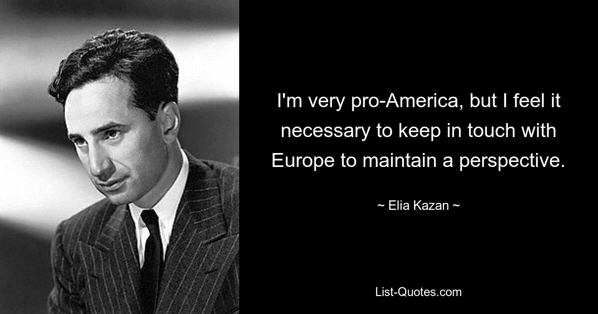 I'm very pro-America, but I feel it necessary to keep in touch with Europe to maintain a perspective. — © Elia Kazan