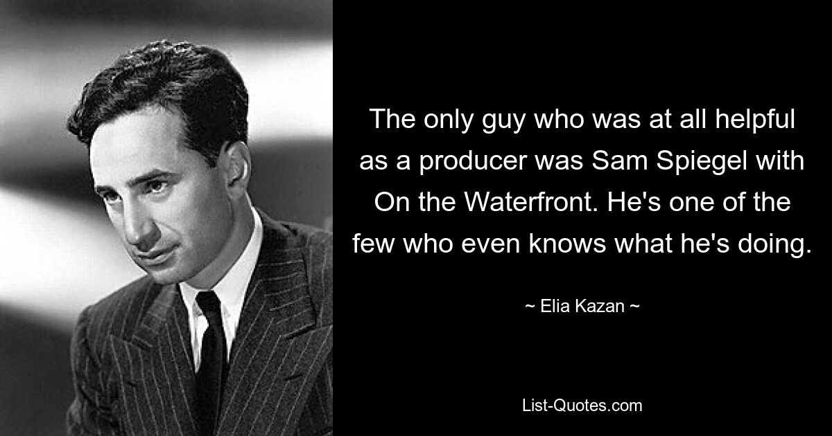 The only guy who was at all helpful as a producer was Sam Spiegel with On the Waterfront. He's one of the few who even knows what he's doing. — © Elia Kazan