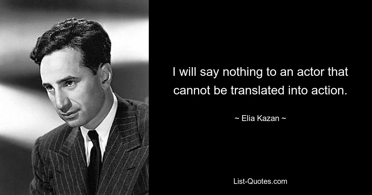 I will say nothing to an actor that cannot be translated into action. — © Elia Kazan