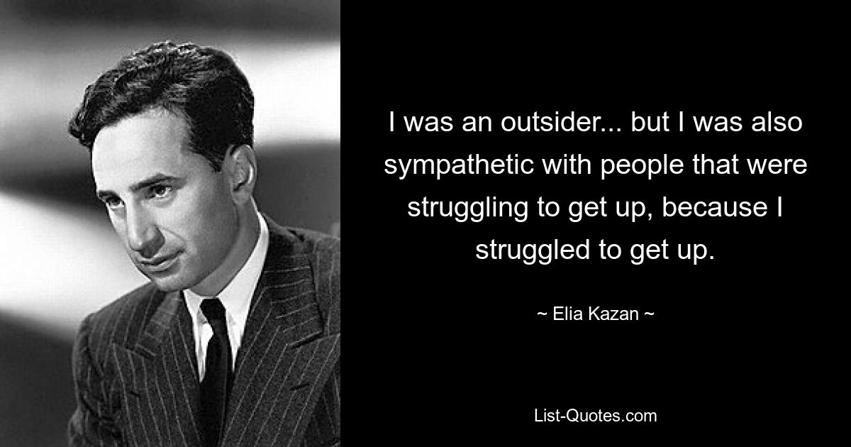 I was an outsider... but I was also sympathetic with people that were struggling to get up, because I struggled to get up. — © Elia Kazan