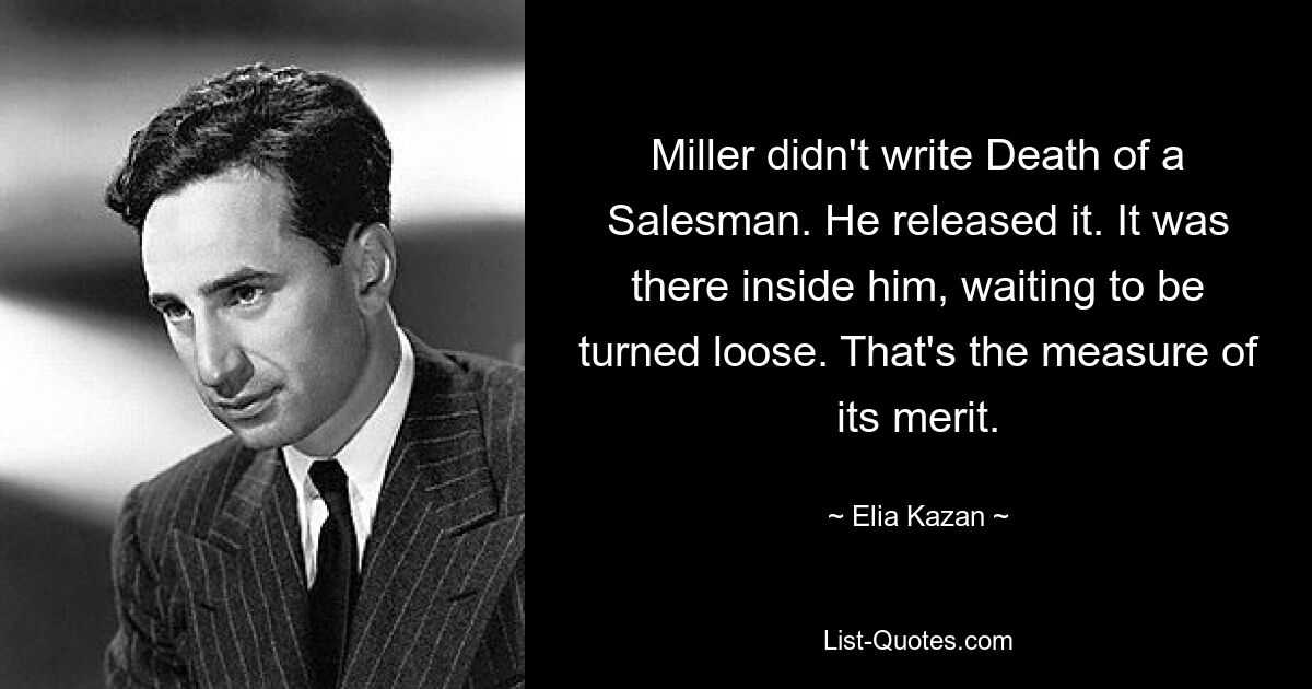 Miller didn't write Death of a Salesman. He released it. It was there inside him, waiting to be turned loose. That's the measure of its merit. — © Elia Kazan