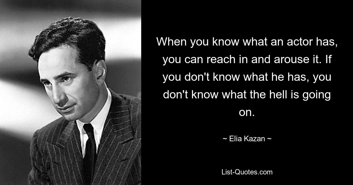 When you know what an actor has, you can reach in and arouse it. If you don't know what he has, you don't know what the hell is going on. — © Elia Kazan