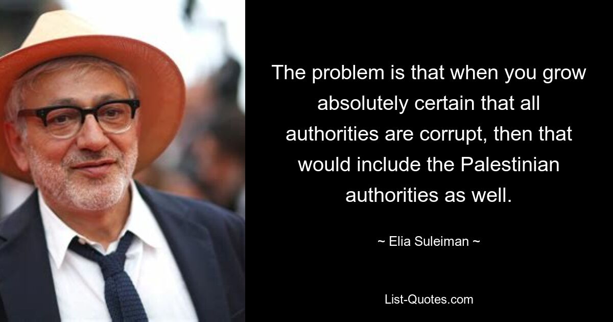 The problem is that when you grow absolutely certain that all authorities are corrupt, then that would include the Palestinian authorities as well. — © Elia Suleiman