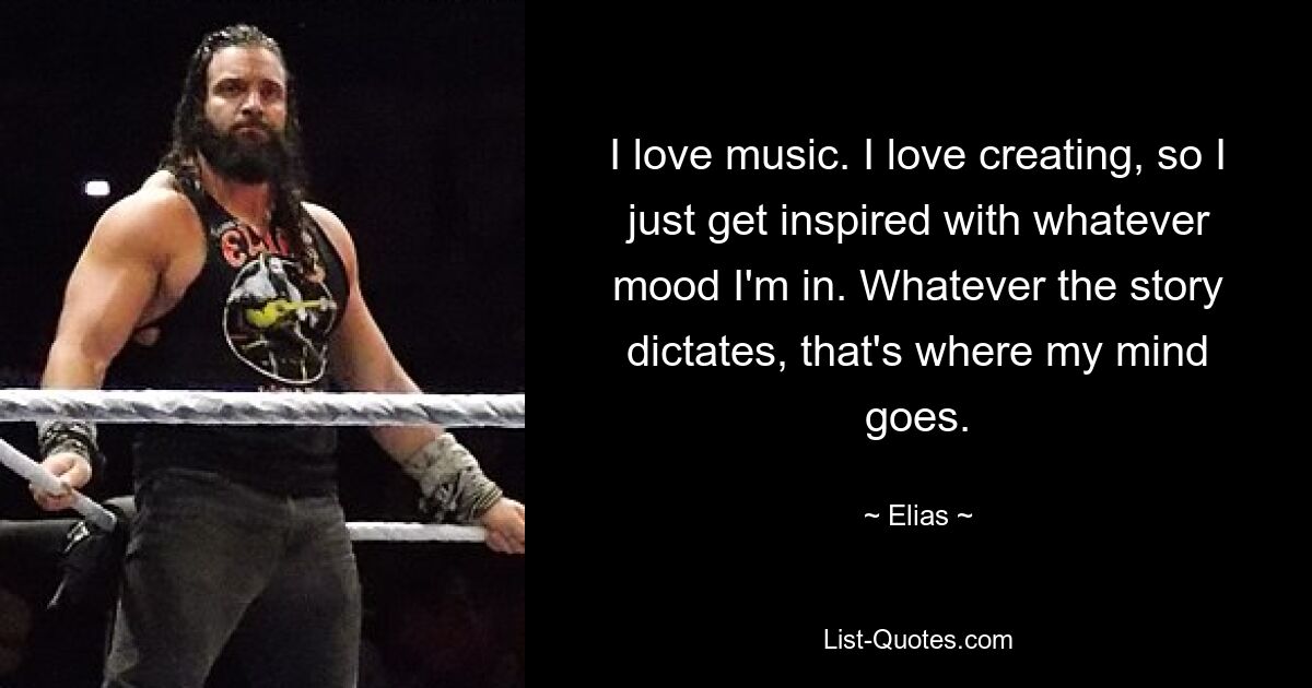 I love music. I love creating, so I just get inspired with whatever mood I'm in. Whatever the story dictates, that's where my mind goes. — © Elias