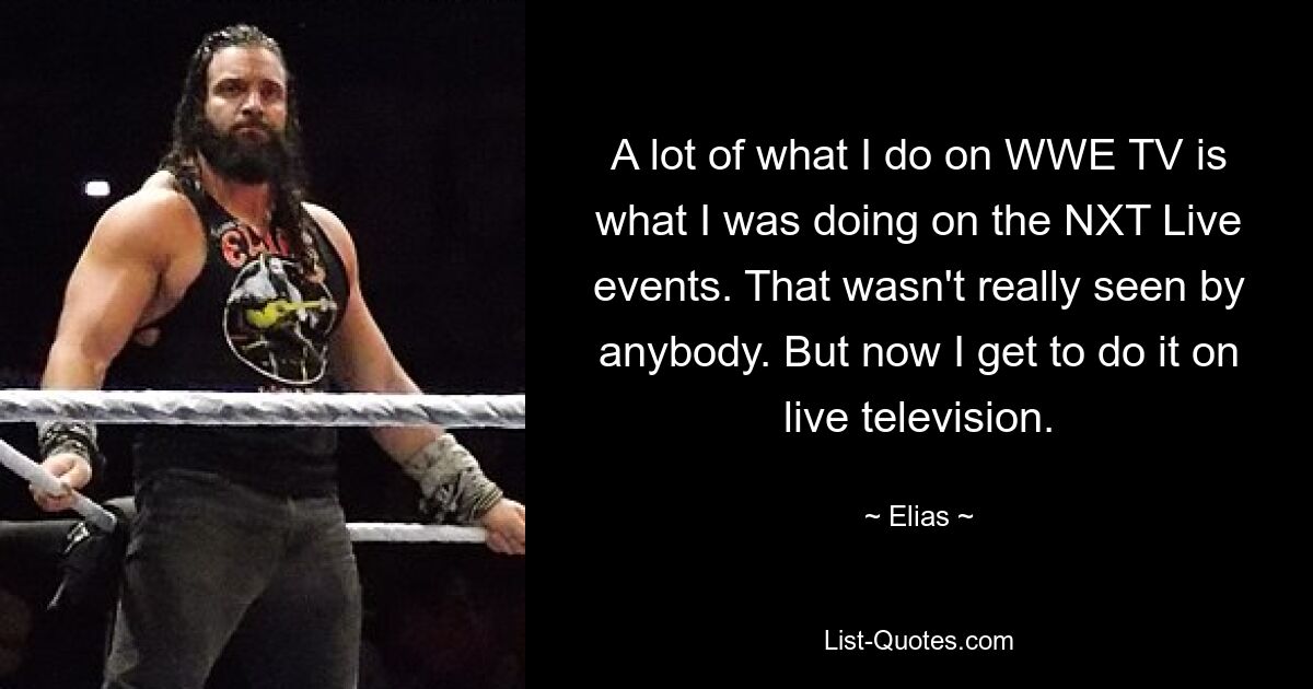 A lot of what I do on WWE TV is what I was doing on the NXT Live events. That wasn't really seen by anybody. But now I get to do it on live television. — © Elias