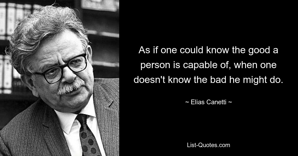 As if one could know the good a person is capable of, when one doesn't know the bad he might do. — © Elias Canetti