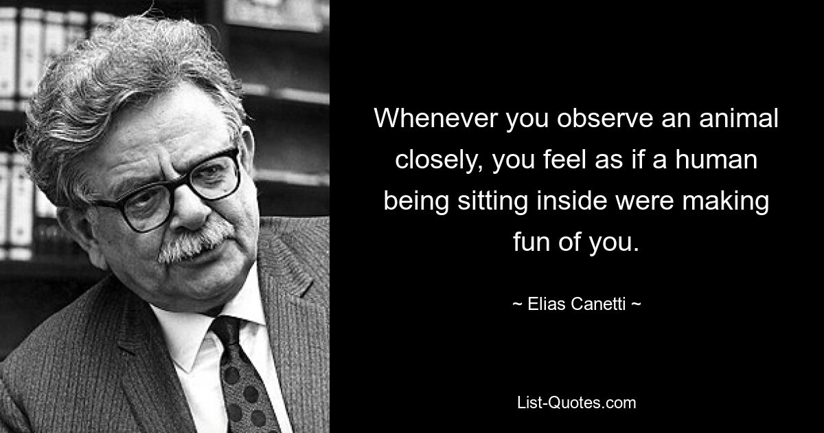 Whenever you observe an animal closely, you feel as if a human being sitting inside were making fun of you. — © Elias Canetti