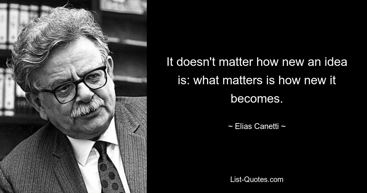 It doesn't matter how new an idea is: what matters is how new it becomes. — © Elias Canetti