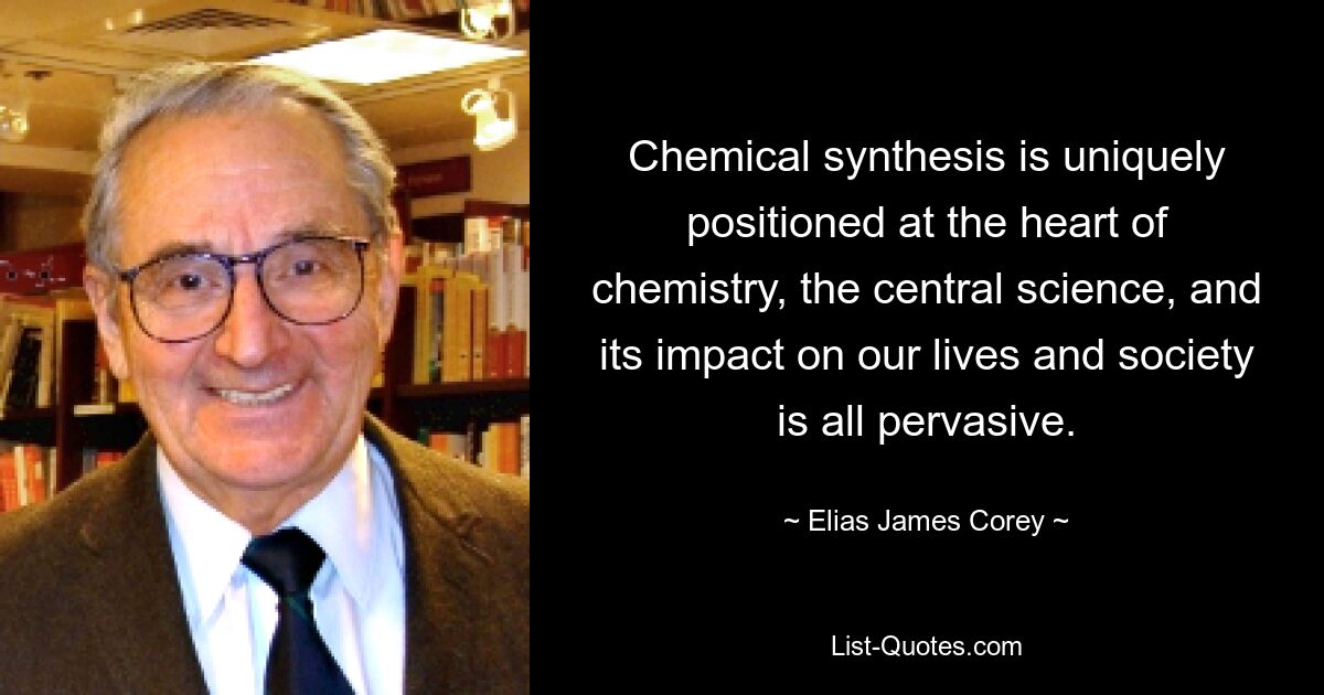 Chemical synthesis is uniquely positioned at the heart of chemistry, the central science, and its impact on our lives and society is all pervasive. — © Elias James Corey