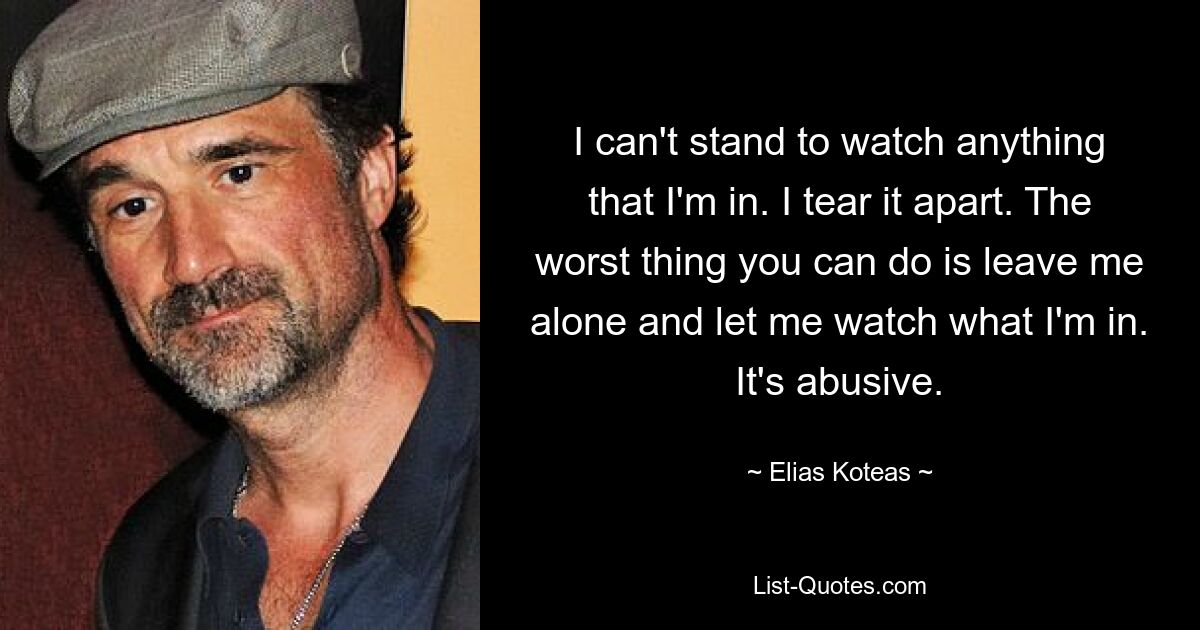 I can't stand to watch anything that I'm in. I tear it apart. The worst thing you can do is leave me alone and let me watch what I'm in. It's abusive. — © Elias Koteas