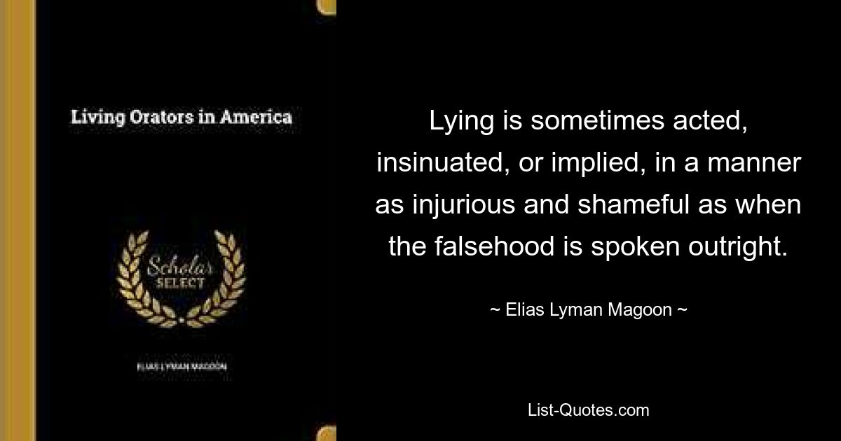 Lying is sometimes acted, insinuated, or implied, in a manner as injurious and shameful as when the falsehood is spoken outright. — © Elias Lyman Magoon