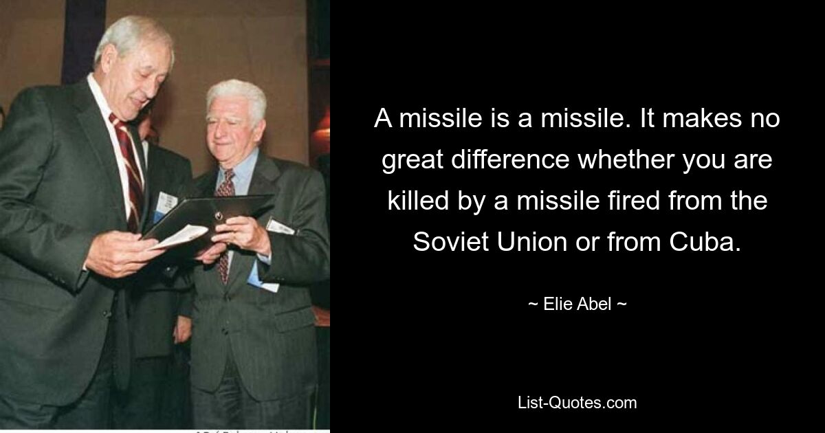 A missile is a missile. It makes no great difference whether you are killed by a missile fired from the Soviet Union or from Cuba. — © Elie Abel