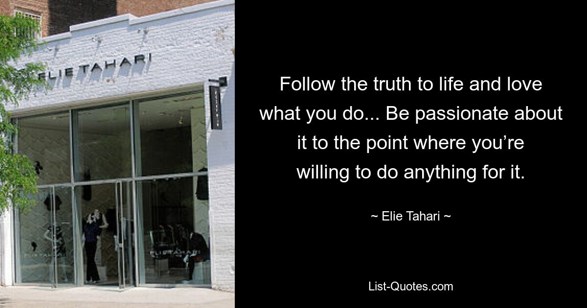 Follow the truth to life and love what you do... Be passionate about it to the point where you’re willing to do anything for it. — © Elie Tahari