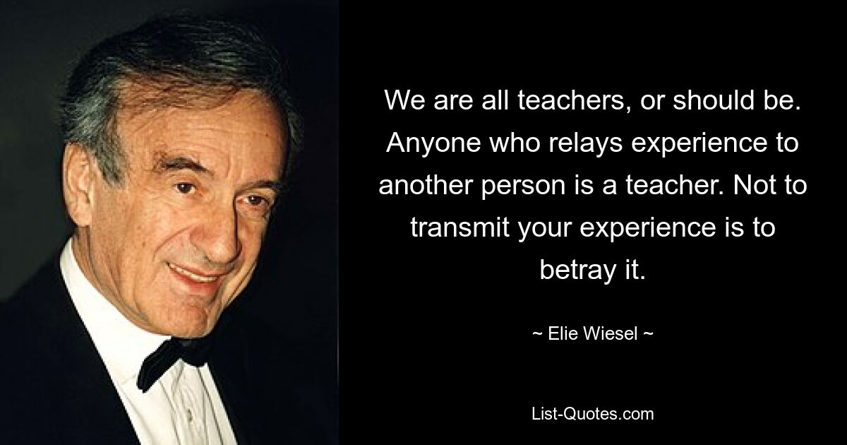 We are all teachers, or should be. Anyone who relays experience to another person is a teacher. Not to transmit your experience is to betray it. — © Elie Wiesel