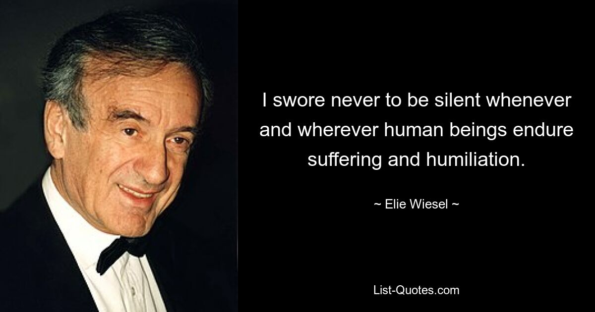 I swore never to be silent whenever and wherever human beings endure suffering and humiliation. — © Elie Wiesel