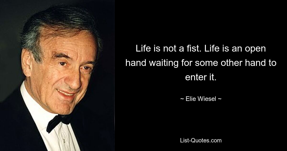 Life is not a fist. Life is an open hand waiting for some other hand to enter it. — © Elie Wiesel