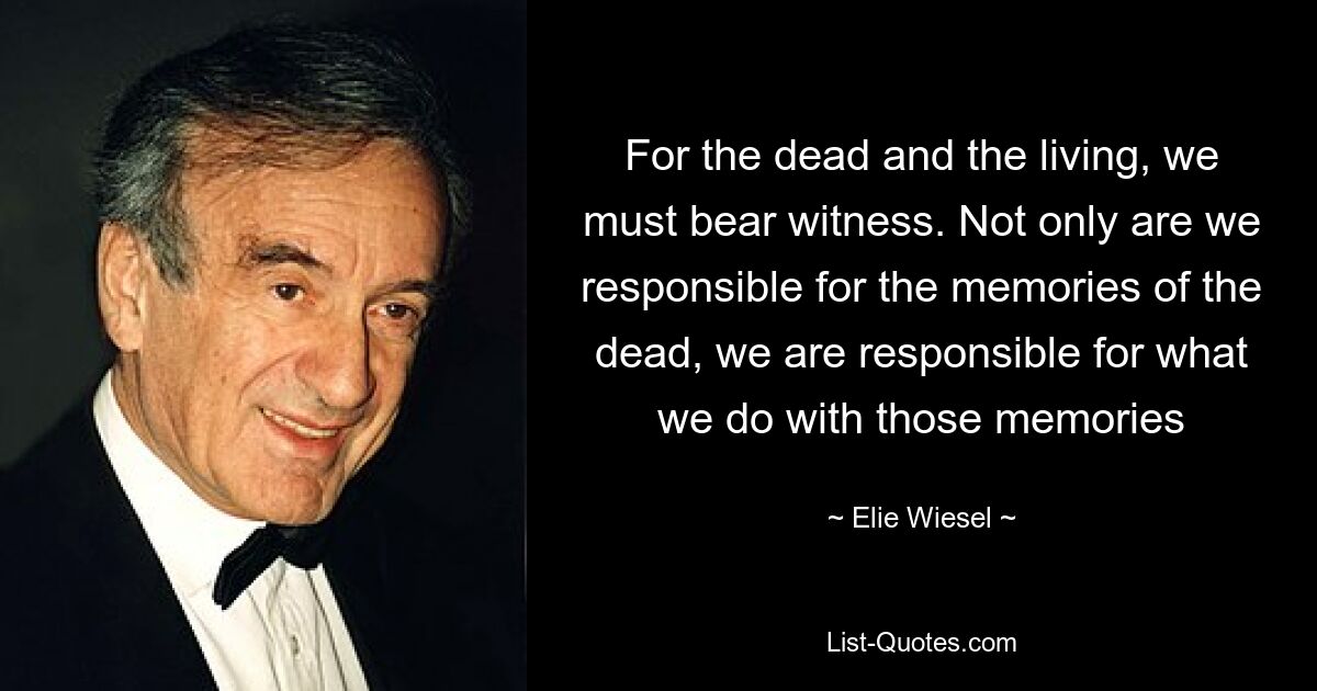 For the dead and the living, we must bear witness. Not only are we responsible for the memories of the dead, we are responsible for what we do with those memories — © Elie Wiesel