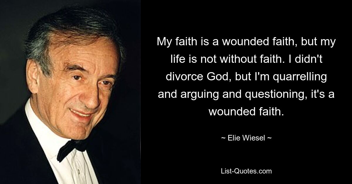 My faith is a wounded faith, but my life is not without faith. I didn't divorce God, but I'm quarrelling and arguing and questioning, it's a wounded faith. — © Elie Wiesel