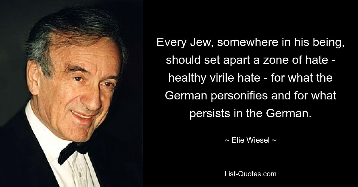 Каждый еврей где-то в своем существе должен выделить зону ненависти – здоровой, мужественной ненависти – к тому, что олицетворяет немец, и к тому, что сохраняется в немце. — © Эли Визель 
